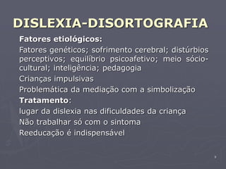 9
DISLEXIA-DISORTOGRAFIA
Fatores etiológicos:
Fatores genéticos; sofrimento cerebral; distúrbios
perceptivos; equilíbrio psicoafetivo; meio sócio-
cultural; inteligência; pedagogia
Crianças impulsivas
Problemática da mediação com a simbolização
Tratamento:
lugar da dislexia nas dificuldades da criança
Não trabalhar só com o sintoma
Reeducação é indispensável
 