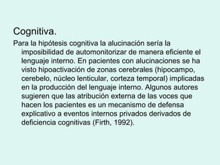 Cognitiva.
Para la hipótesis cognitiva la alucinación sería la
imposibilidad de automonitorizar de manera eficiente el
lenguaje interno. En pacientes con alucinaciones se ha
visto hipoactivación de zonas cerebrales (hipocampo,
cerebelo, núcleo lenticular, corteza temporal) implicadas
en la producción del lenguaje interno. Algunos autores
sugieren que las atribución externa de las voces que
hacen los pacientes es un mecanismo de defensa
explicativo a eventos internos privados derivados de
deficiencia cognitivas (Firth, 1992).
 