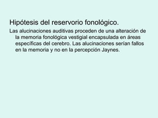Hipótesis del reservorio fonológico.
Las alucinaciones auditivas proceden de una alteración de
la memoria fonológica vestigial encapsulada en áreas
específicas del cerebro. Las alucinaciones serían fallos
en la memoria y no en la percepción Jaynes.
 