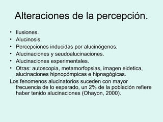 Alteraciones de la percepción.
• Ilusiones.
• Alucinosis.
• Percepciones inducidas por alucinógenos.
• Alucinaciones y seudoalucinaciones.
• Alucinaciones experimentales.
• Otras: autoscopia, metamorfopsias, imagen eidetica,
alucinaciones hipnopómpicas e hipnagógicas.
Los fenomenos alucinatorios suceden con mayor
frecuencia de lo esperado, un 2% de la población refiere
haber tenido alucinaciones (Ohayon, 2000).
 