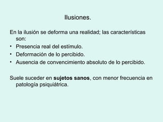 Ilusiones.
En la ilusión se deforma una realidad; las características
son:
• Presencia real del estímulo.
• Deformación de lo percibido.
• Ausencia de convencimiento absoluto de lo percibido.
Suele suceder en sujetos sanos, con menor frecuencia en
patología psiquiátrica.
 