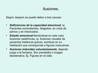 Ilusiones.
Según Jaspers se puede deber a tres causas:
• Deficiencias de la capacidad atencional, ej.
Pacientes somnolientos, fatigados, en crisis de
pánico y en intoxicados.
• Estado emocional llamándose en este caso
ilusiones catatímicas, ej. Ilusiones visuales de
pacientes histéricos graves, sombras en su
habitación que corresponde a figuras masculinas.
• Ilusiones inducidas voluntariamente, dejando
juego a la fantasía. Son pareidolia o imagen
desiderativa. Ej. Figuras en el cielo.
 
