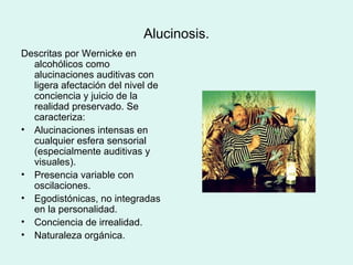 Alucinosis.
Descritas por Wernicke en
alcohólicos como
alucinaciones auditivas con
ligera afectación del nivel de
conciencia y juicio de la
realidad preservado. Se
caracteriza:
• Alucinaciones intensas en
cualquier esfera sensorial
(especialmente auditivas y
visuales).
• Presencia variable con
oscilaciones.
• Egodistónicas, no integradas
en la personalidad.
• Conciencia de irrealidad.
• Naturaleza orgánica.
 