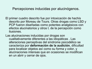 Percepciones inducidas por alucinógenos.
El primer cuadro descrito fue por intoxicación de hachís
descrito por Moreau de Tours. Otras drogas como LSD y
PCP fueron diseñadas como potentes analgésicos con
efectos alucinatorios y otros t. de la percepción como
ilusiones.
Las alucinaciones inducidas por drogas son
cualitativamente diferentes a las idiopáticas . Las
alteraciones perceptivas del síndrome psicodélico se
caracteriza por deformación de la audición, dificultad
para localizar objetos así como su forma y color, y
alucinaciones intensas que en ocasiones se modifican
en un abrir y cerrar de ojos.
 