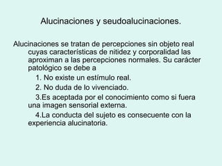Alucinaciones y seudoalucinaciones.
Alucinaciones se tratan de percepciones sin objeto real
cuyas características de nitidez y corporalidad las
aproximan a las percepciones normales. Su carácter
patológico se debe a
1. No existe un estímulo real.
2. No duda de lo vivenciado.
3.Es aceptada por el conocimiento como si fuera
una imagen sensorial externa.
4.La conducta del sujeto es consecuente con la
experiencia alucinatoria.
 