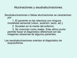 Alucinaciones y seudoalucinaciones.
Seudoalucinaciones o falsas alucinaciones se caracterizan
por:
1. El paciente no las relaciona con ninguna
modalidad sensorial (vision, audición, tacto, etc.)
2. Suceden en la mente del enfermo.
3. Se vivencian como reales. Este ultimo punto
permite hacer el diagnóstico diferencial con las
imágenes obsesivas de algunos pacientes.
Las seudoalucinaciones orientan al diagnóstico de
esquizofrenia.
 