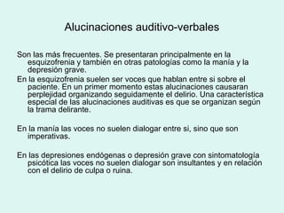 Alucinaciones auditivo-verbales
Son las más frecuentes. Se presentaran principalmente en la
esquizofrenia y también en otras patologías como la manía y la
depresión grave.
En la esquizofrenia suelen ser voces que hablan entre si sobre el
paciente. En un primer momento estas alucinaciones causaran
perplejidad organizando seguidamente el delirio. Una característica
especial de las alucinaciones auditivas es que se organizan según
la trama delirante.
En la manía las voces no suelen dialogar entre si, sino que son
imperativas.
En las depresiones endógenas o depresión grave con sintomatología
psicótica las voces no suelen dialogar son insultantes y en relación
con el delirio de culpa o ruina.
 