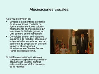 Alucinaciones visuales.
A su vez se dividen en:
• Simples o elementales se tratan
de alucinaciones con falta de
figura; suelen ser luces colores
normalmente en movimiento. En
los casos de histeria graves, ej.
Una sombra en mi habitación.
• Complejas suelen se imágenes
similares a la realidad. Ocurren en
enfermedades somaticas central o
periferica. Ej zoopsias en delirium
tremens, alucinaciones
liliputienses en Charles Bonnet .
Raras en esquizofrenia.
Si existen alucinaciones visuales
complejas sospechar organidad o
consumo de toxicos( aunque
estas suelen ser deformaciones
de la realidad)
 