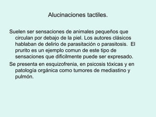 Alucinaciones tactiles.
Suelen ser sensaciones de animales pequeños que
circulan por debajo de la piel. Los autores clásicos
hablaban de delirio de parasitación o parasitosis. El
prurito es un ejemplo comun de este tipo de
sensaciones que dificilmente puede ser expresado.
Se presenta en esquizofrenia, en psicosis tóxicas y en
patología orgánica como tumores de mediastino y
pulmón.
 
