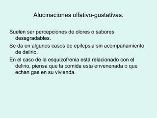 Alucinaciones olfativo-gustativas.
Suelen ser percepciones de olores o sabores
desagradables.
Se da en algunos casos de epilepsia sin acompañamiento
de delirio.
En el caso de la esquizofrenia está relacionado con el
delirio, piensa que la comida esta envenenada o que
echan gas en su vivienda.
 