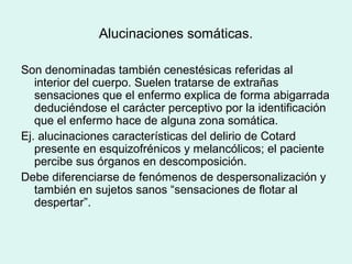 Alucinaciones somáticas.
Son denominadas también cenestésicas referidas al
interior del cuerpo. Suelen tratarse de extrañas
sensaciones que el enfermo explica de forma abigarrada
deduciéndose el carácter perceptivo por la identificación
que el enfermo hace de alguna zona somática.
Ej. alucinaciones características del delirio de Cotard
presente en esquizofrénicos y melancólicos; el paciente
percibe sus órganos en descomposición.
Debe diferenciarse de fenómenos de despersonalización y
también en sujetos sanos “sensaciones de flotar al
despertar”.
 