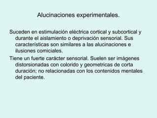 Alucinaciones experimentales.
Suceden en estimulación eléctrica cortical y subcortical y
durante el aislamiento o deprivación sensorial. Sus
características son similares a las alucinaciones e
ilusiones comiciales.
Tiene un fuerte carácter sensorial. Suelen ser imágenes
distorsionadas con colorido y geometricas de corta
duración; no relacionadas con los contenidos mentales
del paciente.
 