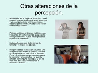 Otras alteraciones de la
percepción.
• Autoscopia: es la visión de uno mismo en el
espacio exterior, suele durar unos segundos
y va acompañada de un intenso miedo.
Descrita por Lhermitte. Puede haber lesión
en el cuerpo calloso.
• Poliopía visión de imágenes múltiples, con
frecuencia en un hemicampo que persiste
con ojos cerrados. Puede haber procesos
expansivos cerebrales.
• Metamorfopsias, son distorsiones del
tamaño y forma de los objetos.
• Imagen eidética es la visión actual de una
imagen visualizada en el pasado. Sucede
sin la participación directa de la voluntad.
En su génesis intervienen mecanismos de
la memoria y emocionales. No guarda
relación con ninguna patología. El efecto
deja vu o deja vecu corresponde al
fenómeno eidético.
 