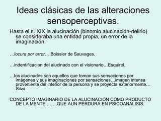 Ideas clásicas de las alteraciones
sensoperceptivas.
Hasta el s. XIX la alucinación (binomio alucinación-delirio)
se consideraba una entidad propia, un error de la
imaginación.
…locura por error… Boissier de Sauvages.
…indentificacion del alucinado con el visionario…Esquirol.
…los alucinados son aquellos que toman sus sensaciones por
imágenes y sus imaginaciones por sensaciones…imagen intensa
proveniente del interior de la persona y se proyecta exteriormente…
Silva
CONCEPTO IMAGINARIO DE LA ALUCINACION COMO PRODUCTO
DE LA MENTE …….QUE AUN PERDURA EN PSICOANALISIS.
 