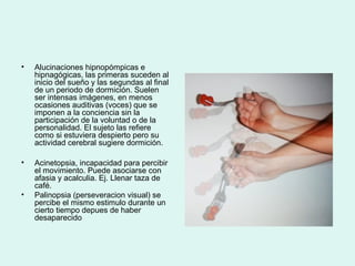 • Alucinaciones hipnopómpicas e
hipnagógicas, las primeras suceden al
inicio del sueño y las segundas al final
de un periodo de dormición. Suelen
ser intensas imágenes, en menos
ocasiones auditivas (voces) que se
imponen a la conciencia sin la
participación de la voluntad o de la
personalidad. El sujeto las refiere
como si estuviera despierto pero su
actividad cerebral sugiere dormición.
• Acinetopsia, incapacidad para percibir
el movimiento. Puede asociarse con
afasia y acalculia. Ej. Llenar taza de
café.
• Palinopsia (perseveracion visual) se
percibe el mismo estimulo durante un
cierto tiempo depues de haber
desaparecido
 