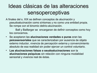 Ideas clásicas de las alteraciones
sensoperceptivas
A finales del s. XIX se definen conceptos de alucinación y
pseudoalucinación como síntomas y no como una entidad propia.
Se rompe con el binomio delirio-alucinación.
Ball y Baillarger se encargaran de definir conceptos como hoy
los conocemos.
• Se aceptaron las alucinaciones verdades o puras eran las
psicosensoriales que se caracterizaban por ausencia de objeto
externo inductor, vivencia de percepción externa y convencimiento
absoluto de esa realidad sin poder ejercer un control voluntario.
• Las alucinaciones falsas o seudoalucinaciones son la
alucinaciones psíquicas sin relación con ninguna modalidad
sensorial y vivencia real de éstas.
 