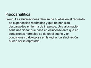 Psicoanalítica.
Freud; Las alucinaciones derivan de huellas en el recuerdo
de experiencias reprimidas y que no han sido
descargados en forma de impulsos. Una alucinación
seria una “idea” que nace en el inconsciente que en
condiciones normales se da en el sueño y en
condiciones patológicas en la vigilia. La alucinación
puede ser interpretada.
 