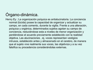 Órgano-dinámica.
Henry Ey ; La organización psíquica es antialucinatoria. La conciencia
normal (lúcida) posee la capacidad de organizar y actualizar su
campo, en cada comento, durante la vigilia. Frente a una alteración,
psíquica u orgánica, determinados sujetos agotan su campo de
conciencia, reduciéndose esta a niveles de menor organización y
perdiéndose el acuerdo previamente establecido con la realidad
objetiva. Las alucinaciones , ej, voces representan vestigios
intrusos, establecido antes y almacenado en el cerebro, de manera
que el sujeto vive realmente sus voces, las objetiviza y a su vez
falsifica su procedencia considerándolas externas.
 
