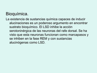 Bioquímica.
La existencia de sustancias química capaces de inducir
alucinaciones es un poderoso argumento en encontrar
sustrato bioquímico. El LSD inhibe la acción
serotoninérgica de las neuronas del rafe dorsal. Se ha
visto que esta neuronas funcionan como marcapasos y
se inhiben en la fase REM y con sustancias
alucinógenas como LSD.
 