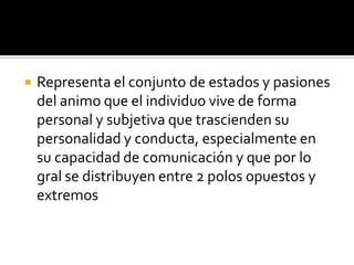    Representa el conjunto de estados y pasiones
    del animo que el individuo vive de forma
    personal y subjetiva que trascienden su
    personalidad y conducta, especialmente en
    su capacidad de comunicación y que por lo
    gral se distribuyen entre 2 polos opuestos y
    extremos
 