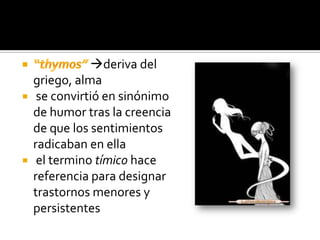 deriva del
  griego, alma
 se convirtió en sinónimo
  de humor tras la creencia
  de que los sentimientos
  radicaban en ella
 el termino tímico hace
  referencia para designar
  trastornos menores y
  persistentes
 