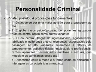 Personalidade Criminal
• Pinatel, postulou 4 proposições fundamentais:
   – 1) Distingue-se por uma maior aptidão para a passagem ao
     ato
   – 2) Engloba traços psicológicos ou componentes agrupados
     num nó central assim como outras variantes
   – 3) O nó central: traços de agressividade, egocentrismo,
     labilidade e indiferença afetiva, elementos responsáveis pela
     passagem ao ato; variantes: referem-se a fatores de
     temperamento, aptidões físicas, intelectuais e profissionais,
     razões aparentes, necessidades nutritivas e sexuais, que
     modelam os cambiantes desse ato
   – 4) Dinamismo entre o modo e a forma como se articulam e
     interagem as características (Torres, 2002)
 