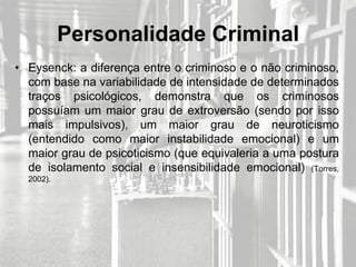 Personalidade Criminal
• Eysenck: a diferença entre o criminoso e o não criminoso,
  com base na variabilidade de intensidade de determinados
  traços psicológicos, demonstra que os criminosos
  possuíam um maior grau de extroversão (sendo por isso
  mais impulsivos), um maior grau de neuroticismo
  (entendido como maior instabilidade emocional) e um
  maior grau de psicoticismo (que equivaleria a uma postura
  de isolamento social e insensibilidade emocional) (Torres,
  2002).
 