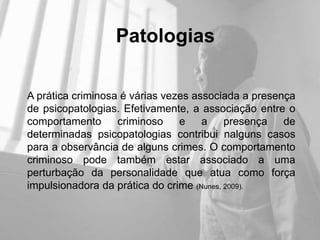 Patologias

A prática criminosa é várias vezes associada a presença
de psicopatologias. Efetivamente, a associação entre o
comportamento      criminoso    e    a     presença  de
determinadas psicopatologias contribui nalguns casos
para a observância de alguns crimes. O comportamento
criminoso pode também estar associado a uma
perturbação da personalidade que atua como força
impulsionadora da prática do crime (Nunes, 2009).
 
