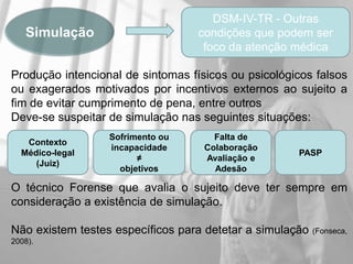 DSM-IV-TR - Outras
   Simulação                       condições que podem ser
                                    foco da atenção médica

Produção intencional de sintomas físicos ou psicológicos falsos
ou exagerados motivados por incentivos externos ao sujeito a
fim de evitar cumprimento de pena, entre outros
Deve-se suspeitar de simulação nas seguintes situações:
                  Sofrimento ou       Falta de
   Contexto
                  incapacidade      Colaboração
  Médico-legal                                       PASP
                        ≠           Avaliação e
     (Juiz)
                    objetivos         Adesão

O técnico Forense que avalia o sujeito deve ter sempre em
consideração a existência de simulação.

Não existem testes específicos para detetar a simulação   (Fonseca,
2008).
 