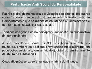 Perturbação Anti Social da Personalidade

Padrão global de menosprezo e violação dos direitos dos outros
como fraude e manipulação, é proveniente da Perturbação do
Comportamento que se manifesta na infância ou adolescência e
que tem continuidade na idade adulta.

Também designada como psicopatia, sociopatia ou dissociativa
da personalidade.

A sua prevalência ronda os 3% nos homens e 1% nas
mulheres, embora se verifique prevalências mais elevadas em
populações prisionais, em ambiente judicial ou em tratamento
de abuso de substâncias.

O seu diagnóstico exige uma idade mínima de 18 anos.
 