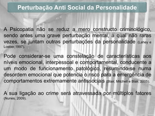 Perturbação Anti Social da Personalidade


A Psicopatia não se reduz a mero constructo criminológico,
sendo antes uma grave perturbação mental, à qual não raras
vezes, se juntam outras perturbações da personalidade (Lahey e
Loeber,1997).

Pode considerar-se uma constelação de características aos
níveis emocional, interpessoal e comportamental, conducente a
um modo de funcionamento patológico, resumindo-se numa
desordem emocional que potencia o risco para a emergência de
comportamentos extremamente antissociais (Blair, Mitchell e Blair, 2005).

A sua ligação ao crime será atravessada por múltiplos fatores
(Nunes, 2009).
 