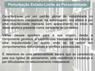 Perturbação Estado-Limite da Personalidade


Caracteriza-se por um padrão global de instabilidade no
relacionamento interpessoal, na autoimagem, nos afetos e por
uma impulsividade marcada com aparecimento no início da
idade adulta e presente numa variedade de contextos.

Várias causas apontam para a sua origem, desde a
componente genética, a experiências traumáticas na infância e
uma impulsividade no sujeito onde se irá refletir em
comportamentos disfuncionais e conflitos psicossociais.

É detentora de uma personalidade severa que se caracteriza
pela sua rigidez de pensamento, pela resistência à mudança e
por dificuldades no relacionamento interpessoal.
 