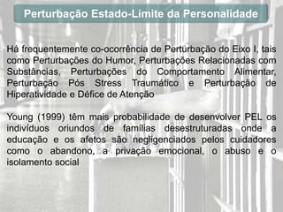 Perturbação Estado-Limite da Personalidade


Há frequentemente co-ocorrência de Perturbação do Eixo I, tais
como Perturbações do Humor, Perturbações Relacionadas com
Substâncias, Perturbações do Comportamento Alimentar,
Perturbação Pós Stress Traumático e Perturbação de
Hiperatividade e Défice de Atenção

Young (1999) têm mais probabilidade de desenvolver PEL os
indivíduos oriundos de famílias desestruturadas onde a
educação e os afetos são negligenciados pelos cuidadores
como o abandono, a privação emocional, o abuso e o
isolamento social
 