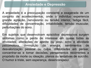 Ansiedade e Depressão

A ansiedade é a preocupação constante e exagerada de um
conjunto de acontecimentos, onde o indivíduo experiencia
grande agitação, nervosismo ou tensão interior, fadiga fácil,
dificuldades de concentração, irritabilidade, tensão muscular,
perturbações do sono.

Em sujeitos que desenvolvam episódios depressivos surgem
sintomas como a perda de interesse em quase todas as
atividades, alterações de apetite ou peso, sono e atividade
psicomotora, diminuição da energia, sentimentos de
desvalorização pessoal ou culpa, dificuldades em pensar,
concentrar-se e tomar decisões, pensamentos recorrentes a
propósito da morte ou ideação, planos ou tentativas de suicídio.
O humor é triste, sem esperança, desencorajador.
 