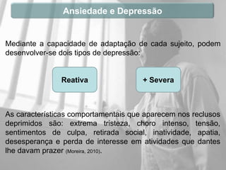 Ansiedade e Depressão


Mediante a capacidade de adaptação de cada sujeito, podem
desenvolver-se dois tipos de depressão:


               Reativa                + Severa



As características comportamentais que aparecem nos reclusos
deprimidos são: extrema tristeza, choro intenso, tensão,
sentimentos de culpa, retirada social, inatividade, apatia,
desesperança e perda de interesse em atividades que dantes
lhe davam prazer (Moreira, 2010).
 