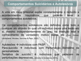 Comportamentos Suicidários e Autolesivos

A vida em meio prisional expõe constantemente o recluído a
acontecimentos   traumáticos   que    poderão    levar   a
comportamentos autolesivos.

Os comportamentos autolesivos são definidos como todo e
qualquer ato através do qual um individuo causa uma lesão em
si, mesmo independentemente do grau da intenção letal e
conhecimento do verdadeiro motivo desse ato (Ruiz, Gomez,
Landazabal, Morales, Sanches & Paez, 2002).


Autolesões  indivíduos com PASP
Para-suicídio  indivíduos com Perturbação Bordeline da
personalidade
Tentativa de suicídio  indivíduos que padecem de
perturbações depressivas, (Moreira & Gonçalves, 2010).
 