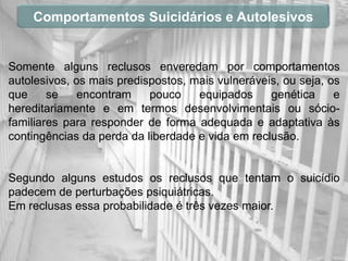 Comportamentos Suicidários e Autolesivos


Somente alguns reclusos enveredam por comportamentos
autolesivos, os mais predispostos, mais vulneráveis, ou seja, os
que     se    encontram    pouco    equipados     genética     e
hereditariamente e em termos desenvolvimentais ou sócio-
familiares para responder de forma adequada e adaptativa às
contingências da perda da liberdade e vida em reclusão.


Segundo alguns estudos os reclusos que tentam o suicídio
padecem de perturbações psiquiátricas.
Em reclusas essa probabilidade é três vezes maior.
 