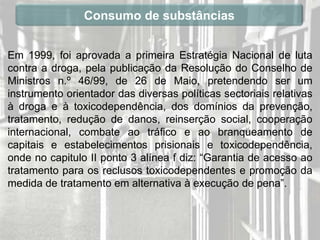 Consumo de substâncias


Em 1999, foi aprovada a primeira Estratégia Nacional de luta
contra a droga, pela publicação da Resolução do Conselho de
Ministros n.º 46/99, de 26 de Maio, pretendendo ser um
instrumento orientador das diversas políticas sectoriais relativas
à droga e à toxicodependência, dos domínios da prevenção,
tratamento, redução de danos, reinserção social, cooperação
internacional, combate ao tráfico e ao branqueamento de
capitais e estabelecimentos prisionais e toxicodependência,
onde no capitulo II ponto 3 alínea f diz: “Garantia de acesso ao
tratamento para os reclusos toxicodependentes e promoção da
medida de tratamento em alternativa à execução de pena”.
 