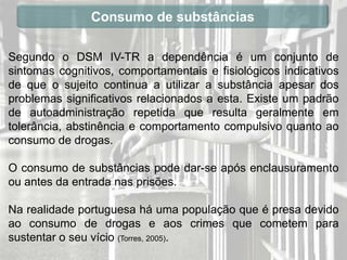 Consumo de substâncias

Segundo o DSM IV-TR a dependência é um conjunto de
sintomas cognitivos, comportamentais e fisiológicos indicativos
de que o sujeito continua a utilizar a substância apesar dos
problemas significativos relacionados a esta. Existe um padrão
de autoadministração repetida que resulta geralmente em
tolerância, abstinência e comportamento compulsivo quanto ao
consumo de drogas.

O consumo de substâncias pode dar-se após enclausuramento
ou antes da entrada nas prisões.

Na realidade portuguesa há uma população que é presa devido
ao consumo de drogas e aos crimes que cometem para
sustentar o seu vício (Torres, 2005).
 