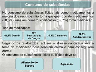 Consumo de substâncias

No consumo de substâncias lícitas tais como medicamentos a
maioria dos reclusos não toma qualquer tipo de medicamentos
(58,8%), mas um número significativo (39,7%) toma medicação.

Tipo de medicação:
                        46%
                                                             22,8%
 61,3% Dormir       Substituição   36,9% Calmantes
                                                        Antidepressivos
                     de Drogas

Segundo os relatos dos reclusos o stresse na cadeia leva à
toma de medicação para sentirem calma e para conseguirem
dormir.
O consumo de substâncias lícitas ou ilícitas deve-se:

                Alienação do
                                             Agressão
                   Espaço
 