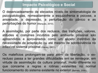 Impacto Psicológico e Social
O desencadeamento de elevados níveis de sintomatologia de
psicopatologias, nomeadamente a esquizofrenia e psicose, a
ansiedade, a depressão, a perturbação do pânico e as
perturbações do humor (Marques, 2010).

A assimilação, por parte dos reclusos, das tradições, valores,
atitudes e costumes incutidos pelo ambiente prisional são
apreendidos e aproveitados como um aspeto instintivo da
necessidade de adaptação ou até mesmo de sobrevivência no
inflexível sistema prisional (Haney, 2001).

Os malefícios prolongam-se para além da libertação, o ex-
recluso passa a ter grandes dificuldades em se reintegrar, em
virtude da assimilação da cultura prisional, muito diferente no
que concerne a regras e rotinas existentes no normal
funcionamento do sistema existente no exterior (Barreto, 2006).
 