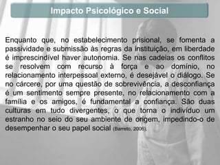 Impacto Psicológico e Social


Enquanto que, no estabelecimento prisional, se fomenta a
passividade e submissão às regras da instituição, em liberdade
é imprescindível haver autonomia. Se nas cadeias os conflitos
se resolvem com recurso à força e ao domínio, no
relacionamento interpessoal externo, é desejável o diálogo. Se
no cárcere, por uma questão de sobrevivência, a desconfiança
é um sentimento sempre presente, no relacionamento com a
família e os amigos, é fundamental a confiança. São duas
culturas em tudo divergentes, o que torna o indivíduo um
estranho no seio do seu ambiente de origem, impedindo-o de
desempenhar o seu papel social (Barreto, 2006).
 