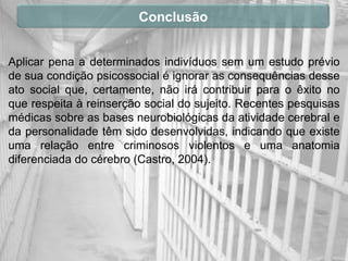 Conclusão


Aplicar pena a determinados indivíduos sem um estudo prévio
de sua condição psicossocial é ignorar as consequências desse
ato social que, certamente, não irá contribuir para o êxito no
que respeita à reinserção social do sujeito. Recentes pesquisas
médicas sobre as bases neurobiológicas da atividade cerebral e
da personalidade têm sido desenvolvidas, indicando que existe
uma relação entre criminosos violentos e uma anatomia
diferenciada do cérebro (Castro, 2004).
 