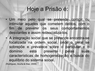 Hoje a Prisão é:
• Um meio pelo qual se pretende corrigir ou
  intimidar aqueles que cometem delitos, com o
  fim de prevenir os seus comportamentos
  desviantes e assim ressocializá-los.
• A integração social que se pretende encontra-se
  focalizada na ordem social, onde o geral se
  sobrepõe e prevalece sobre o particular e o
  domínio      está     presente    pelas    suas
  características de homogeneização e busca do
  equilíbrio do sistema social.
(Rodriguez, Acuña & Diaz, 2009)
 