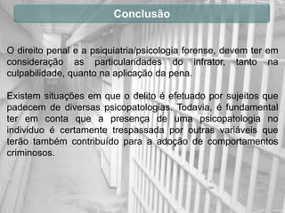 Conclusão


O direito penal e a psiquiatria/psicologia forense, devem ter em
consideração as particularidades do infrator, tanto na
culpabilidade, quanto na aplicação da pena.

Existem situações em que o delito é efetuado por sujeitos que
padecem de diversas psicopatologias. Todavia, é fundamental
ter em conta que a presença de uma psicopatologia no
individuo é certamente trespassada por outras variáveis que
terão também contribuído para a adoção de comportamentos
criminosos.
 