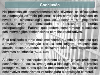 Conclusão
No processo de encarceramento são diversas as dificuldades
de adaptação ao meio prisional, assim como são elevados os
níveis de sintomatologia que se observam na população
reclusa, como a ansiedade, a depressão e outras
psicopatologias. Fatores que podem comprometer o sucesso
das intervenções penitenciárias com fins reabilitativos.

Esta realidade é tanto mais melindrosa quando se constata que
a maioria da população reclusa tem origem em contextos
sociais desestruturados e desfavorecidos, com experiências
adversas na infância (Barreto, 2006).

Atualmente as sociedades debatem-se com graves problemas
económicos e sociais, emergindo a ideologia de que é preciso
proteger muitos outros que se encontram em exclusão antes de
desenvolver mecanismos voltados para a população carceral.
 