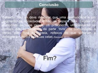 Conclusão


Contudo, não se deve descurar que uma penitenciária é um
segmento da sociedade, e não se separa dela. Depois de
cumprirem as suas penas, os prisioneiros ultrapassarão os
portões que os separam da parte “livre” da comunidade e
trarão, para fora da cadeia, reflexos do que sofreram e
enfrentaram dentro das suas celas (Marques, 2010).




                        Fim?
 
