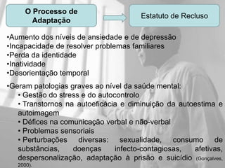 O Processo de
                                       Estatuto de Recluso
        Adaptação

•Aumento dos níveis de ansiedade e de depressão
•Incapacidade de resolver problemas familiares
•Perda da identidade
•Inatividade
•Desorientação temporal
•Geram patologias graves ao nível da saúde mental:
   • Gestão do stress e do autocontrolo
   • Transtornos na autoeficácia e diminuição da autoestima e
   autoimagem
   • Défices na comunicação verbal e não-verbal
   • Problemas sensoriais
   • Perturbações diversas: sexualidade, consumo de
   substâncias,    doenças      infecto-contagiosas, afetivas,
   despersonalização, adaptação à prisão e suicídio (Gonçalves,
   2000).
 