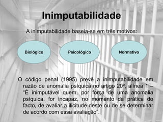 Inimputabilidade
   A inimputabilidade baseia-se em três motivos:


  Biológico         Psicológico          Normativo




O código penal (1995) prevê a inimputabilidade em
 razão de anomalia psíquica no artigo 20º, alínea 1 –
 “É inimputável quem, por força de uma anomalia
 psíquica, for incapaz, no momento da prática do
 facto, de avaliar a ilicitude deste ou de se determinar
 de acordo com essa avaliação”.
 