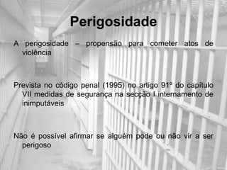 Perigosidade
A perigosidade – propensão para cometer atos de
  violência



Prevista no código penal (1995) no artigo 91º do capítulo
  VII medidas de segurança na secção I internamento de
  inimputáveis



Não é possível afirmar se alguém pode ou não vir a ser
  perigoso
 